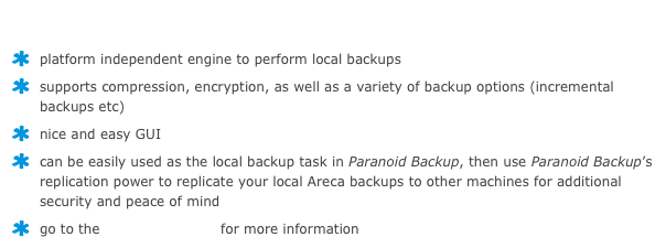 Areca Backup
platform independent engine to perform local backups
supports compression, encryption, as well as a variety of backup options (incremental backups etc)
nice and easy GUI
can be easily used as the local backup task in Paranoid Backup, then use Paranoid Backup’s replication power to replicate your local Areca backups to other machines for additional security and peace of mind
go to the Areca homepage for more information