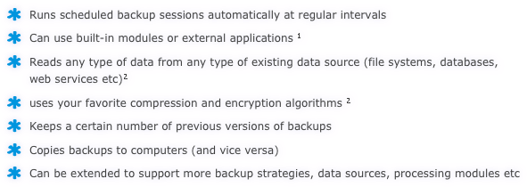 Runs scheduled backup sessions automatically at regular intervals
Can use built-in modules or external applications 1
Reads any type of data from any type of existing data source (file systems, databases, web services etc)2
uses your favorite compression and encryption algorithms 2
Keeps a certain number of previous versions of backups
Copies backups to computers (and vice versa)
Can be extended to support more backup strategies, data sources, processing modules etc 