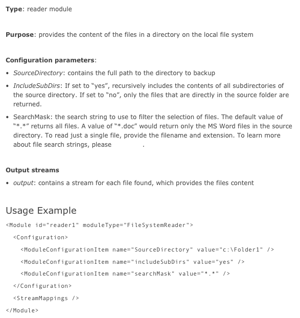 Type: reader module

Purpose: provides the content of the files in a directory on the local file system

Configuration parameters:
SourceDirectory: contains the full path to the directory to backup
IncludeSubDirs: If set to “yes”, recursively includes the contents of all subdirectories of the source directory. If set to “no”, only the files that are directly in the source folder are returned.
SearchMask: the search string to use to filter the selection of files. The default value of “*.*” returns all files. A value of “*.doc” would return only the MS Word files in the source directory. To read just a single file, provide the filename and extension. To learn more about file search strings, please look here.

Output streams
output: contains a stream for each file found, which provides the files content

Usage Example
<Module id="reader1" moduleType="FileSystemReader">  <Configuration>    <ModuleConfigurationItem name="SourceDirectory" value="c:\Folder1" />    <ModuleConfigurationItem name="includeSubDirs" value="yes" />    <ModuleConfigurationItem name="searchMask" value="*.*" />  </Configuration>  <StreamMappings /></Module>