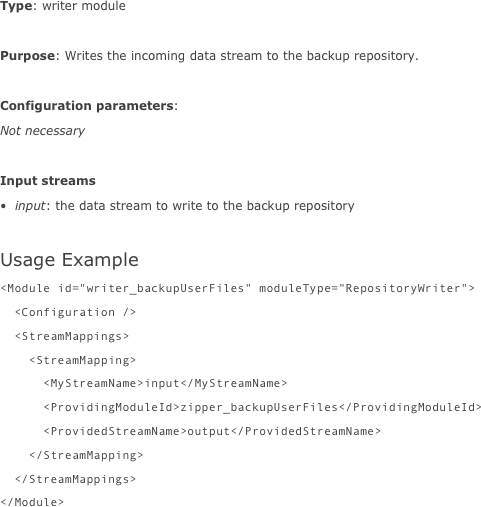 Type: writer module

Purpose: Writes the incoming data stream to the backup repository.

Configuration parameters:
Not necessary

Input streams
input: the data stream to write to the backup repository

Usage Example
<Module id="writer_backupUserFiles" moduleType="RepositoryWriter">  <Configuration />  <StreamMappings>    <StreamMapping>      <MyStreamName>input</MyStreamName>      <ProvidingModuleId>zipper_backupUserFiles</ProvidingModuleId>      <ProvidedStreamName>output</ProvidedStreamName>    </StreamMapping>  </StreamMappings></Module>