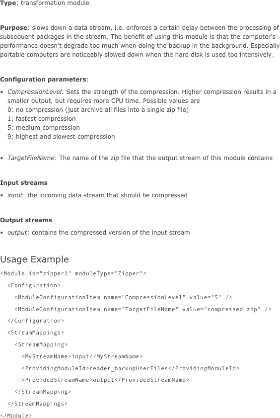 Type: transformation module

Purpose: slows down a data stream, i.e. enforces a certain delay between the processing of subsequent packages in the stream. The benefit of using this module is that the computer’s performance doesn’t degrade too much when doing the backup in the background. Especially portable computers are noticeably slowed down when the hard disk is used too intensively.

Configuration parameters:
CompressionLevel: Sets the strength of the compression. Higher compression results in a smaller output, but requires more CPU time. Possible values are  0: no compression (just archive all files into a single zip file) 1: fastest compression 5: medium compression 9: highest and slowest compression 
TargetFileName: The name of the zip file that the output stream of this module contains

Input streams
input: the incoming data stream that should be compressed

Output streams
output: contains the compressed version of the input stream

Usage Example
<Module id="zipper1" moduleType="Zipper">  <Configuration>    <ModuleConfigurationItem name="CompressionLevel" value="5" />    <ModuleConfigurationItem name="TargetFileName" value="compressed.zip" />  </Configuration>  <StreamMappings>    <StreamMapping>      <MyStreamName>input</MyStreamName>      <ProvidingModuleId>reader_backupUserFiles</ProvidingModuleId>      <ProvidedStreamName>output</ProvidedStreamName>    </StreamMapping>  </StreamMappings></Module>