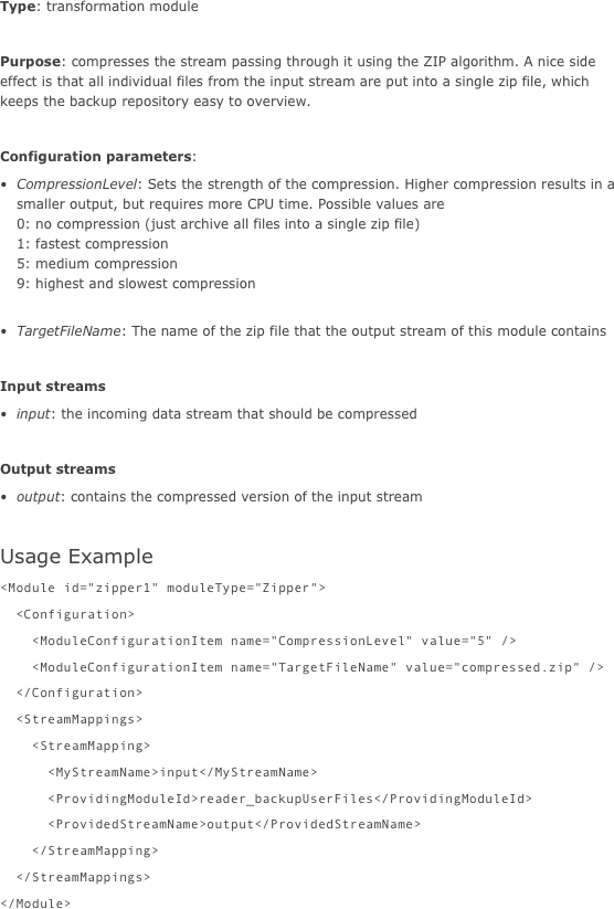 Type: transformation module

Purpose: compresses the stream passing through it using the ZIP algorithm. A nice side effect is that all individual files from the input stream are put into a single zip file, which keeps the backup repository easy to overview.

Configuration parameters:
CompressionLevel: Sets the strength of the compression. Higher compression results in a smaller output, but requires more CPU time. Possible values are  0: no compression (just archive all files into a single zip file) 1: fastest compression 5: medium compression 9: highest and slowest compression 
TargetFileName: The name of the zip file that the output stream of this module contains

Input streams
input: the incoming data stream that should be compressed

Output streams
output: contains the compressed version of the input stream

Usage Example
<Module id="zipper1" moduleType="Zipper">  <Configuration>    <ModuleConfigurationItem name="CompressionLevel" value="5" />    <ModuleConfigurationItem name="TargetFileName" value="compressed.zip" />  </Configuration>  <StreamMappings>    <StreamMapping>      <MyStreamName>input</MyStreamName>      <ProvidingModuleId>reader_backupUserFiles</ProvidingModuleId>      <ProvidedStreamName>output</ProvidedStreamName>    </StreamMapping>  </StreamMappings></Module>